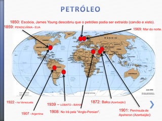 1859: PENSILVÂNIA - EUA
1850: Escócia, James Young descobriu que o petróleo podia ser extraído (carvão e xisto).
1901: Península de
Apsheron (Azerbaijão)
1939 – LOBATO - BAHIA
1908: No Irã pela "Anglo-Persian".
1872: Baku (Azerbaijão)1922 - na Venezuela
1907 - Argentina
1969: Mar do norte.
 
