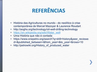 • História das Agriculturas no mundo - do neolítico à crise
contemporânea de Marcel Mazoyer & Laurence Roudart
• http://aoghs.org/technology/oil-well-drilling-technology
• https://en.wikipedia.org/wiki/Water_well
• Uma História que não é contada
• https://www.onepetro.org/search?q=drill+history&peer_reviewe
d=&published_between=&from_year=&to_year=&rows=10
• http://petrowiki.org/History_of_produced_water
REFERÊNCIAS
 