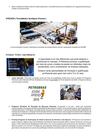  Após a seleção ser feita por eles em datas especificas,o candidato terá que ser contactado e em seguida ainda terá que
realizar uma prova escrita.
UTE/ACH ( Termelétrica Aureliano Chaves )
A Usina Aureliano Chaves é destinada à produção de energia elétrica. Ela tem capacidade instalada de 226 MW.
Formação Técnica (Aprendizagem)
A capacitação é um dos diferenciais que pode destacar o
profissional no mercado. A Petrobras promove a qualificação
por meio de cursos e bolsas de estudo em diferentes níveis de
escolaridade, com o envolvimento de diversas instituições.
Existem várias oportunidades de formação e qualificação
profissional para quem tem entre 15 e 21 anos.
 Jovem Aprendiz : Promover a inclusão social por meio de qualificação profissional: esse é objetivo do Programa
Petrobras Jovem Aprendiz (PPJA). Realizado com base na Lei 10.097,de 19 de dezembro de 2000, o Programa oferece
uma formação completa.
 Programa Petrobras de Formação de Recursos Humanos: Cumprindo a lei que prevê que empresas
concessionárias,nos campos de alta produtividade de óleo e gás em investir 1% da receita bruta em ações de Pesquisa
e Desenvolvimento. A Petrobrás usa parte desses recursos para aumentar o número de profissionais qualificados na
indústria de energia com o Programa de Formação de Recursos Humanos, esse programa é direcionado á alunos de
nível técnico ou superior (graduação,mestrado ou doutorado),coordenador ou pesquisador visitante de cursos ligados ao
setor de energia.
 Prominp (Programa de Mobilização da Indústria Nacional de Petróleo e Gás Natural) : O Programa inclui também o
governo federal,a Agência Nacional de Petróleo,Gás Natural e Biocombustíveis (ANP), e oferece dentro de uma de suas
ações o Plano Nacional de Qualificação Profissional, com cursos gratuitos para profissionais de nível básico, médio,
técnico e superior,em mais de 175 categorias,para capacitar profissionais ligados às atividades do setor de petróleo e
gás natural. Já passaram por cursos de qualificação milhares de profissionais, em cerca de 80 ins tituições.
 