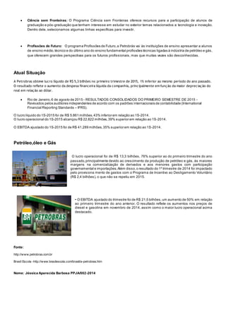  Ciência sem Fronteiras: O Programa Ciência sem Fronteiras oferece recursos para a participação de alunos de
graduação e pós-graduação que tenham interesse em estudar no exterior temas relacionados a tecnologia e inovação.
Dentro dele, selecionamos algumas linhas específicas para investir.
 Profissões de Futuro: O programa Profissões de Futuro,a Petrobrás vai às instituições de ensino apresentar a alunos
de ensino médio,técnico e do último ano do ensino fundamental profissões técnicas ligadas à indústria de petróleo e gás,
que oferecem grandes perspectivas para os futuros profissionais, mas que muitas vezes são desconhecidas.
Atual Situação
A Petrobras obteve lucro líquido de R$ 5,3 bilhões no primeiro trimestre de 2015, 1% inferior ao mesmo período do ano passado.
O resultado reflete o aumento da despesa financeira líquida da companhia, principalmente em função da maior depreciação do
real em relação ao dólar.
 Rio de Janeiro,6 de agosto de 2015 - RESULTADOS CONSOLIDADOS DO PRIMEIRO SEMESTRE DE 2015 -
Revisados pelos auditores independentes de acordo com os padrões internacionais de contabilidade (International
Financial Reporting Standards – IFRS).
O lucro líquido do 1S-2015 foi de R$ 5.861 milhões,43% inferior em relação ao 1S-2014.
O lucro operacional do 1S-2015 alcançou R$ 22.822 milhões,39% superior em relação ao 1S-2014.
O EBITDA ajustado do 1S-2015 foi de R$ 41.289 milhões,35% superior em relação ao 1S-2014.
Petróleo,óleo e Gás
O lucro operacional foi de R$ 13,3 bilhões, 76% superior ao do primeiro trimestre do ano
passado,principalmente devido ao crescimento da produção de petróleo e gás, às maiores
margens na comercialização de derivados e aos menores gastos com participação
governamental e importações.Além disso,o resultado do 1º trimestre de 2014 foi impactado
pelo provisiona mento de gastos com o Programa de Incentivo ao Desligamento Voluntário
(R$ 2,4 bilhões), o que não se repetiu em 2015.
• O EBITDA ajustado do trimestre foi de R$ 21,5 bilhões,um aumento de 50% em relação
ao primeiro trimestre do ano anterior. O resultado reflete os aumentos nos preços de
diesel e gasolina em novembro de 2014, assim como o maior lucro operacional acima
destacado.
Fonte:
http://www.petrobras.com.br
Brasil Escola -http://www.brasilescola.com/brasil/a-petrobras.htm
Nome: Jéssica Aparecida Barbosa PPJA/002-2014
 