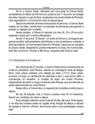A Briosa
100
De lá, a Coluna Oeste, reforçada com uma parte da Coluna Norte,
completando um efetivo de 400 homens, partiu no dia 11 de junho, em direção
aos sítios Cajueiro e Laje da Onça, localizados nas proximidades de Princesa,
onde aguardariam o momento do início do ataque geral.
Depois de enfrentar diversas emboscadasnopercurso, a Coluna Oeste
instalou-se nos sítios, dando início à construção de trincheiras para garantir a
posição e a ligação com a cidade.
Nessa posição, a Coluna foi atacada nos dias 24, 23 e 25 de junho,
repelindo a todos sem maiores dificuldades.
No dia 17 de junho, "O Garoto", um avião do Governo, conseguido com
grande sacrifício pelo presidente João Pessoa, e que se destinava a estudar a
área para efetuar um bombardeio aéreo em Princesa, sobrevoou as posições
da Coluna Oeste, despertando grande entusiasmo na tropa. Na mesma data,
esse fato ocorria em Tavares e Sítio Novo, ocupados pela Coluna Leste.
4.7.2 SUSPENÇÃO DOS COMBATES
Na manhã do dia 27 de julho, a Coluna Oeste tomou conhecimento da
morte do presidente João Pessoa, através do mensageiro vindo de Alagoa
Nova, onde estava instalada uma estação de rádio, a F.P.4. Essa notícia
provocou na tropa um sentimento de desilusão e ódio, o que tornou difícil a
manutenção da disciplina. A vontade da tropa era invadir Princesa,
independente de ordem e vingar a morte de João Pessoa, que era atribuída às
ações desenvolvidas por José Pereira.
Nesse clima, a Coluna ficou no aguardo de munições e ordens para o
ataque.
No dia 29 daquele mês, a Coluna recebeu mais 30 mil cartuchos,
ficando em condições de iniciar o ataque.
Essa situação estendeu-se pormaisde 20 dias, até quea 19 de agosto,
o Ten Maurício recebeu ordem do capitão Irineu Rangel de efetuar a retirada
da posição e retornar a Piancó, terminando assim a sua participação nessas
lutas.
 