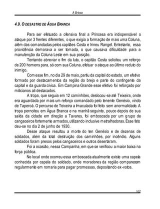 A Briosa
102
4.9. O DESASTRE DE ÁGUA BRANCA
Para ser efetuado a ofensiva final a Princesa era indispensável o
ataque por 3 frentes diferentes, o que exigia a formação de mais uma Coluna,
além das comandadas pelos capitães Costa e Irineu Rangel. Entretanto, essa
providência demorava a ser tomada, o que causava dificuldade para a
manutenção da Coluna Leste em sua posição.
Tentando abreviar o fim da luta, o capitão Costa solicitou um reforço
de 200 homens para, só com sua Coluna, efetuar o ataque ao último reduto do
inimigo.
Com esse fim, no dia 29 de maio,partiu da capital do estado, um efetivo
formado por destacamentos da região do brejo e parte do contingente da
capital e da guarda cívica. Em Campina Grande esse efetivo foi reforçado por
milicianos ali destacados.
A tropa, que seguia em 12 caminhões, deslocou-se até Teixeira, onde
era aguardada por mais um reforço comandado pelo tenente Genésio, vindo
de Taperoá. O percurso de Teixeira a Imaculada foi feito sem anormalidade. A
tropa pernoitou em Água Branca e na manhã seguinte, pouco depois de sua
saída da cidade em direção a Tavares, foi emboscada por um grupo de
cangaceiros fortemente armados,utilizando inclusive metralhadoras.Esse fato
deu-se no dia 2 de junho de 1930.
Desse ataque resultou a morte do ten Genésio e de dezenas de
soldados, além da total destruição dos caminhões, por incêndio. Alguns
soldados foram presos pelos cangaceiros e outros desertaram.
Foi a ocasião, nessa Campanha, em que se verificou a maior baixa na
força pública.
No local onde ocorreu essa emboscada atualmente existe uma capela
conhecida por capela do soldado, onde moradores da região comparecem
regularmente em romaria para pagar promessas, depositando ex-votos.
 