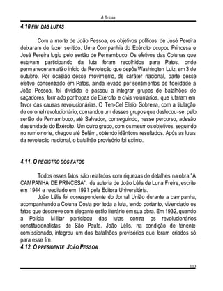 A Briosa
103
4.10 FIM DAS LUTAS
Com a morte de João Pessoa, os objetivos políticos de José Pereira
deixaram de fazer sentido. Uma Companhia do Exército ocupou Princesa e
José Pereira fugiu pelo sertão de Pernambuco. Os efetivos das Colunas que
estavam participando da luta foram recolhidos para Patos, onde
permaneceram atéo início da Revolução que depôs Washington Luiz, em 3 de
outubro. Por ocasião desse movimento, de caráter nacional, parte desse
efetivo concentrado em Patos, ainda levado por sentimentos de fidelidade a
João Pessoa, foi dividido e passou a integrar grupos de batalhões de
caçadores, formado por tropas do Exército e civis voluntários, que lutaram em
favor das causas revolucionárias. O Ten-Cel Elísio Sobreira, com a titulação
de coronel revolucionário, comandouum desses grupos que deslocou-se, pelo
sertão de Pernambuco, até Salvador, conseguindo, nesse percurso, adesão
das unidade do Exército. Um outro grupo, com os mesmos objetivos, seguindo
no rumo norte, chegou até Belém, obtendo idênticos resultados. Após as lutas
da revolução nacional, o batalhão provisório foi extinto.
4.11. O REGISTRO DOS FATOS
Todos esses fatos são relatados com riquezas de detalhes na obra "A
CAMPANHA DE PRINCESA", de autoria de João Lélis de Luna Freire, escrito
em 1944 e reeditado em 1991 pela Editora Universitária.
João Lélis foi correspondente do Jornal União durante a campanha,
acompanhando a Coluna Costa por toda a luta, tendo portanto, vivenciado os
fatos que descreve com elegante estilo literário em sua obra. Em 1932, quando
a Polícia Militar participou das lutas contra os revolucionários
constitucionalistas de São Paulo, João Lélis, na condição de tenente
comissionado, integrou um dos batalhões provisórios que foram criados só
para esse fim.
4.12. O PRESIDENTE JOÃO PESSOA
 