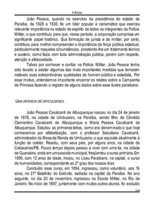A Briosa
104
João Pessoa, quando no exercício da presidência do estado da
Paraíba, de 1928 a 1930, foi um líder popular e carismático que exerceu
relevante importância no estado de espírito de todos os integrantes da Polícia
Militar, o que contribuiu para que, nesse período, a corporação cumprisse um
significante papel histórico. Sua formação de jurista e de militar, por certo,
contribuiu para melhor compreender a importância da força pública estadual,
particularmente naquelas circunstâncias, prestando-lhe um tratamento técnico
e austero, como fazia com toda administração pública, porém com respeito,
atenção e afetuosidade.
Talvez por conhecer e confiar na Polícia Militar, João Pessoa tenha
sido levado a adotar algumas das mais importantes medidas que tornaram
notáveis suas extraordinárias qualidades de homem público e estadista. Por
esse motivo, entendemos importante encerrar os relatos sobre a Campanha
de Princesa fazendo o registro de alguns dados sobre esse ilustre paraibano.
UMA INFÂNCIA DE DIFICULDADES.
João Pessoa Cavalcanti de Albuquerque nasceu no dia 24 de janeiro
de 1878, na cidade de Umbuzeiro, na Paraíba, sendo filho de Cândido
Clementino Cavalcanti de Albuquerque e Maria Pessoa Cavalcanti de
Albuquerque. Estudou as primeiras letras, como era denominado o que hoje
conhecemos por alfabetização, com o professor Salustiano Cavalcanti,
administrador da Mesa de Renda de Umbuzeiro, o que equivale atualmente à
função de coletor. Residiu, com seus pais, por alguns anos, na cidade de
Cabaceiras/PB. Pouco tempo depois passou a viver com uma tia, na cidade
de Guarabira, onde em umaescola municipal, freqüentou o curso primário.Em
1890, com 12 anos de idade, iniciou, no Liceu Paraibano, na capital, o curso
de humanidades, correspondente ao 2º grau dos nossos dias.
Concluído esse curso, em 1894, ingressou, como voluntário, aos 16
anos, no 27º Batalhão do Exército, sediado na capital da Paraíba. No ano
seguinte, no dia 20 de novembro, ingressou na Escola Militar, no Rio de
Janeiro. No início de 1897, juntamente com muitos outros alunos, foi excluído
 