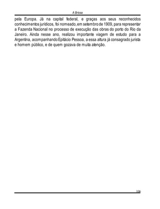 A Briosa
106
pela Europa. Já na capital federal, e graças aos seus reconhecidos
conhecimentos jurídicos, foi nomeado,em setembrode 1909, para representar
a Fazenda Nacional no processo de execução das obras do porto do Rio da
Janeiro. Ainda nesse ano, realizou importante viagem de estudo para a
Argentina, acompanhandoEpitácio Pessoa, a essa altura já consagrado jurista
e homem público, e de quem gozava de muita atenção.
 