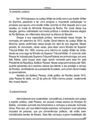 A Briosa
107
A CARREIRA JURÍDICA.
Em 1910ingressou na Justiça Militar da União comoJuiz Auditor Militar
da Marinha, passando a ter uma corajosa e importante participação no
processo que apurou uma revolta militar ocorrida no final daquele ano e que
resultou na morte do Almirante Marques da Rocha. Por conta dessa sua
atuação, ganhou notoriedade nos meios jurídicos e recebeu diversos elogios
de Rui Barbosa, em inflamados discursos na tribuna do Senado.
Graças a sua capacidade jurídica, demonstrada nessa função, foi
nomeado, em setembro de 1913, Auditor Geral Interino da Justiça Militar da
Marinha, sendo confirmado nessa função em abril do ano seguinte. Nesse
período, foi convocado, várias vezes, para atuar como Ministro do Superior
Tribunal Militar. Em 1920, ocorreu uma reforma na Justiça Militar da União,
dando-se uma vaga de Ministro do Superior Tribunal Militar. O nome de João
Pessoa foi indicado pelo SupremoTribunalFederal,em primeirolugar,em uma
lista tríplice, para ocupar essa vaga, sendo nomeado para esse fim pelo
Presidente da República, Epitácio Pessoa. Nesse cargo permaneceuaté 1928,
quando aposentou-se e resolveu colocar seu talento e seu prestígio a serviço
da Paraíba, candidatando-se a presidente do estado, comoeram denominados
os governadores.
Apoiado por Epitácio Pessoa, chefe político da Paraíba desde 1912,
João Pessoa foi eleito, em 22 de julho de 1928 e tomou posse , exatamente
três meses depois.
O ADMINISTRADOR
Administrando com austeridade, competência, e sobretudo com justiça
e espírito público, João Pessoa, em poucos meses saneou as finanças do
Estado, concedeu aumento aos funcionários e começou a executar inúmeras
obras. Para isso, por sua determinação expressa, começaram a ser cobrados
impostos de pessoas, que por conveniências políticas, até então eram
consideradas isentas de tributos. Esse fato começou a gerar insatisfação até
 