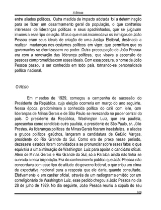 A Briosa
108
entre aliados políticos. Outra medida de impacto adotada foi a determinação
para se fazer um desarmamento geral da população, o que contrariou
interesses de lideranças políticas e seus apadrinhados, que se julgavam
imunes a esse tipo de ação. Mas o que mais incomodava os inimigos de João
Pessoa eram seus ideais de criação de uma Justiça Eleitoral, destinada a
realizar mudanças nos costumes políticos em vigor, que permitiam que os
governantes se eternizassem no poder. Outra preocupação de João Pessoa
era com a renovação das liderança políticas, que visava a ascensão de
pessoas comprometidascom esses ideais. Com essa postura, o nomede João
Pessoa passou a ser conhecido em todo país, tornando-se personalidade
política nacional.
O NEGO
Em meados de 1929, começou a campanha de sucessão do
Presidente da República, cuja eleição ocorreria em março do ano seguinte.
Nessa época, predominava a conhecida política do café com leite, com
lideranças de Minas Gerais e de São Paulo se revezando no poder central do
país. O presidente da República, Washington Luiz, que era paulista,
apresentou comocandidato outro paulista, o presidente de São Paulo, sr. Júlio
Prestes. As lideranças políticas de MinasGerais ficaram insatisfeitas, e aliadas
a grupos políticos gaúchos, lançaram a candidatura de Getúlio Vargas,
presidente do Rio Grande do Sul. Como era de praxe nesse período,
dezessete estados foram convidados a se pronunciar sobre esses fatos o que
equivalia a uma intimação de Washington Luiz para apoiar o candidato oficial.
Além de Minas Gerais e Rio Grande do Sul, só a Paraíba ainda não tinha se
curvado a essa imposição.Era do conhecimento público que João Pessoa não
concordava com esse tipo de atitude do governo federal, o que criou um clima
de expectativa nacional para a resposta que ele daria, quando consultado.
Efetivamente e em caráter oficial, através de um radiograma emitido por um
correligionário de Washington Luiz, esse pedido chegou a João Pessoa no dia
28 de julho de 1929. No dia seguinte, João Pessoa reuniu a cúpula do seu
 
