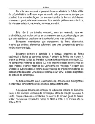 A Briosa
11
Por entendermos que é impossível dissociar a história da Polícia Militar
da própria história do Estado, e por vezes do país, procuramos, sempre que
possível, fazer uma abordagem dos temas estudados de forma a situá-los em
um contexto geral, relacionando-os com fatos sociais, políticos e econômicos,
de interesse estadual, nacional e, às vezes, mundial.
Este não é um trabalho completo, nem em extensão nem em
profundidade, pois muitos outros temas merecem ser abordados e alguns dos
que aqui estudamos precisam ser tratados de forma mais detalhada.
Entretanto, entendemos que oferecemos, de forma sistemática,
mesmo que sintética, elementos suficientes para uma compreensão geral da
história da corporação.
Buscando sempre a concisão e a clareza, expomos de forma
seqüencial e lógica os seguintes temas: A origem da Polícia no mundo; A
origem da Polícia Militar da Paraíba; As campanhas militares do século XIX;
As campanhas militares do século XX, nele incluindo dados sobre a vida de
João Pessoa, quando tratamos da Campanha de Princesa; A origem das
unidades e subunidades; A história das atividades de ensino; Um histórico do
policiamento da capital; Uma síntese histórica do 2º BPM; e dados biográficos
do patrono da corporação.
As fontes utilizadas foram,essencialmente, documentais, bibliográficas
e entrevistas com historiadores e oficiais e praças reformados.
A pesquisa documental consistiu na leitura dos boletins do Comando
Geral e das diversas unidades da corporação, além da coleção do Jornal A
União, documentos estes constantes do acervo do arquivo geral da Polícia
Militar. Os boletins consultados datam de 1896 a 1986, e os Jornais são de
1924 a 1970.
 