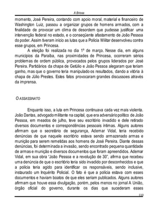 A Briosa
110
momento, José Pereira, contando com apoio moral, material e financeiro de
Washington Luiz, passou a organizar grupos de homens armados, com a
finalidade de provocar um clima de desordem que pudesse justificar uma
intervenção federal no estado, e o conseqüente afastamento de João Pessoa
do poder. Assim tiveram início as lutas que a Polícia Militar desenvolveu contra
esse grupos, em Princesa.
A eleição foi realizada no dia 1º de março. Nesse dia, em alguns
municípios da Paraíba, nas proximidades de Princesa, ocorreram sérios
problemas de ordem pública, provocados pelos grupos liderados por José
Pereira. Partidários da chapa de Getúlio e João Pessoa alegaram que teriam
ganho, mas que o governo teria manipulado os resultados, dando a vitória à
chapa de Júlio Prestes. Estes fatos provocaram grandes discussoes através
da imprensa.
O ASSASSINATO
Enquanto isso, a luta em Princesa continuava cada vez mais violenta.
João Dantas, advogadomilitante na capital, que era adversáriopolítico de João
Pessoa, em meados de julho, teve seu escritório invadido e dele retirado
diversos documentos e correspondências pessoais íntimas. Alguns autores
afirmam que o secretário de segurança, Ademar Vidal, teria recebido
denúncias de que naquele escritório estava sendo armazenado armas e
munição para serem remetidas aos homens de José Pereira. Diante dessas
denúncias, foi determinada a invasão, sendo encontrado pequena quantidade
de armas e munição e diversos documentos que foram apreendidos. Ademar
Vidal, em sua obra “João Pessoa e a revolução de 30”, afirma que recebeu
uma denúncia de que o escritório teria sido invadido por desconhecidos e que
a polícia teria agido para identificar os responsáveis, sendo inclusive,
instaurado um Inquérito Policial. O fato é que a polícia estava com esses
documentos e haviam boatos de que eles seriam publicados. Alguns autores
afirmam que houve essa divulgação, porém, pelos menos no jornal A União,
órgão oficial do governo, durante os dias que sucederam esses
 