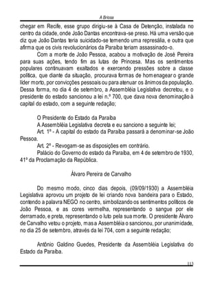 A Briosa
113
chegar em Recife, esse grupo dirigiu-se à Casa de Detenção, instalada no
centro da cidade, onde João Dantas encontrava-se preso. Há uma versão que
diz que João Dantas teria suicidado-se temendo uma represália, e outra que
afirma que os civis revolucionários da Paraíba teriam assassinado-o.
Com a morte de João Pessoa, acabou a motivação de José Pereira
para suas ações, tendo fim as lutas de Princesa. Mas os sentimentos
populares continuavam exaltados e exercendo pressões sobre a classe
política, que diante da situação, procurava formas de homenagear o grande
líder morto, por convicções pessoais ou para atenuar os ânimosda população.
Dessa forma, no dia 4 de setembro, a Assembléia Legislativa decretou, e o
presidente do estado sancionou a lei n.º 700, que dava nova denominação à
capital do estado, com a seguinte redação;
O Presidente do Estado da Paraíba
A Assembléia Legislativa decreta e eu sanciono a seguinte lei;
Art. 1º - A capital do estado da Paraíba passará a denominar-se João
Pessoa.
Art. 2º - Revogam-se as disposições em contrário.
Palácio do Governo do estado da Paraíba, em 4 de setembro de 1930,
41º da Proclamação da República.
Álvaro Pereira de Carvalho
Do mesmo modo, cinco dias depois, (09/09/1930) a Assembléia
Legislativa aprovou um projeto de lei criando nova bandeira para o Estado,
contendo a palavra NEGO no centro, simbolizando os sentimentos políticos de
João Pessoa, e as cores vermelha, representando o sangue por ele
derramado, e preta, representando o luto pela sua morte. O presidente Álvaro
de Carvalho vetou o projeto, masa Assembléia o sancionou, por unanimidade,
no dia 25 de setembro, através da lei 704, com a seguinte redação;
Antônio Galdino Guedes, Presidente da Assembléia Legislativa do
Estado da Paraíba.
 