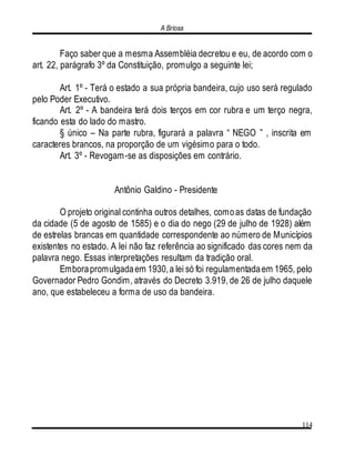 A Briosa
114
Faço saber que a mesma Assembléia decretou e eu, de acordo com o
art. 22, parágrafo 3º da Constituição, promulgo a seguinte lei;
Art. 1º - Terá o estado a sua própria bandeira, cujo uso será regulado
pelo Poder Executivo.
Art. 2º - A bandeira terá dois terços em cor rubra e um terço negra,
ficando esta do lado do mastro.
§ único – Na parte rubra, figurará a palavra “ NEGO ” , inscrita em
caracteres brancos, na proporção de um vigésimo para o todo.
Art. 3º - Revogam-se as disposições em contrário.
Antônio Galdino - Presidente
O projeto original continha outros detalhes, comoas datas de fundação
da cidade (5 de agosto de 1585) e o dia do nego (29 de julho de 1928) além
de estrelas brancas em quantidade correspondente ao número de Municípios
existentes no estado. A lei não faz referência ao significado das cores nem da
palavra nego. Essas interpretações resultam da tradição oral.
Emborapromulgadaem 1930,a lei só foi regulamentadaem 1965, pelo
Governador Pedro Gondim, através do Decreto 3.919, de 26 de julho daquele
ano, que estabeleceu a forma de uso da bandeira.
 
