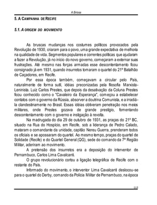 A Briosa
115
5. A CAMPANHA DE RECIFE
5.1. A ORIGEM DO MOVIMENTO
As bruscas mudanças nos costumes políticos provocados pela
Revolução de 1930, criaram para o povo, uma grande expectativa de melhoria
na qualidade de vida. Segmentos populares e correntes políticas que ajudaram
a fazer a Revolução, já no início do novo governo, começaram a externar suas
frustrações. Até mesmo nas forças armadas esse descontentamento ficou
consignado já em 1931, quando insurretos tomaram o quartel do 21º Batalhão
de Caçadores, em Recife.
Por essa época também, começavam a circular pelo País,
naturalmente de forma sutil, idéias preconizadas pela filosofia Marxista-
Leninista. Luiz Carlos Prestes, que depois da desativação da Coluna Prestes
ficou conhecido como o "Cavaleiro da Esperança", começou a estabelecer
contatos com o governo da Rússia, absorver a doutrina Comunista, e a irradiá-
la clandestinamente no Brasil. Essas idéias obtiveram penetração nos meios
militares, onde Prestes gozava de grande prestígio, fomentando
descontentamento com o governo e instigação à revolta.
Na madrugada do dia 29 de outubro de 1931, as praças do 21º BC,
situado na Rua do Hospício, em Recife, sob a liderança de Pedro Calado,
mataram o comandante da unidade, capitão Nereu Guerra, prenderam todos
os oficiais e se apossaram do quartel. Ao mesmo tempo, praças do quartel de
Solidade (Recife) e do Quartel General (QG), sede do comando da 7ª Região
Militar, aderiram ao movimento.
A pretensão dos insurretos era a deposição do interventor de
Pernambuco, Carlos Lima Cavalcanti.
O grupo revolucionário cortou a ligação telegráfica de Recife com o
restante do País.
Informado do movimento, o interventor Lima Cavalcanti deslocou-se
para o quartel do Derby, comando da Polícia Militar de Pernambuco, na época
 