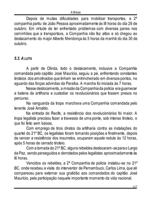 A Briosa
117
Depois de muitas dificuldades para mobilizar transportes, a 2ª
companhia partiu de João Pessoa aproximadamente às l8 horas do dia 29 de
outubro. Em virtude de ter enfrentado problemas com diversas panes nos
caminhões que a transportava, a Companhia não fez altos e só chegou ao
destacamento do major Alberto Mendonça às 5 horas da manhã do dia 30 de
outubro.
5.3. A LUTA
A partir de Olinda, todo o destacamento, inclusive a Companhia
comandada pelo capitão José Maurício, seguiu a pé, enfrentando constantes
tiroteios dos amotinados que tinham se entrincheirado em diversos pontos, no
aguardo das forças advindas da Paraíba. A marcha foi iniciada às 7 horas.
Nesse deslocamento, a missãoda Companhiada polícia eraguarnecer
a bateria de artilharia e custodiar os revolucionários que fossem presos no
percurso.
Na vanguarda da tropa marchava uma Companhia comandada pelo
tenente José Arnaldo.
Na entrada do Recife, a resistência dos revolucionários foi maior. A
tropa legalista precisou fazer a travessia de uma ponte, sob intenso tiroteio, o
que foi feito sem baixas.
Com emprego de tiros diretos da artilharia contra as instalações do
quartel do 21º BC, os legalistas foram tomando posições e finalmente, depois
de vencer a resistência dos insurretos, ocuparam aquele reduto às 12 horas,
após 5 horas de cerrado tiroteio.
Com a tomada do 21º BC, alguns rebeldes deslocaram-separao Largo
da Paz, sendo perseguidos e derrotados pelos legalistas aproximadamente às
l6 horas.
Vencidos os rebeldes, a 2ª Companhia de polícia instalou-se no 21º
BC, onde recebeu a visita do interventor de Pernambuco, Carlos Lima, que ali
compareceu para externar sua gratidão aos comandados do capitão José
Maurício, pela participação naquele importante momento da vida nacional.
 