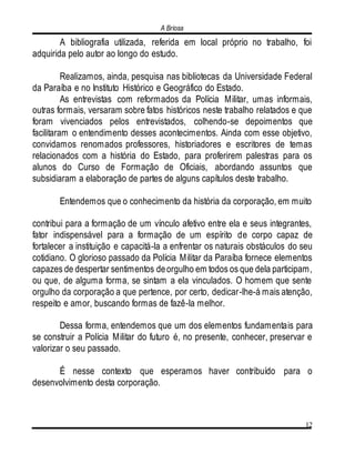 A Briosa
12
A bibliografia utilizada, referida em local próprio no trabalho, foi
adquirida pelo autor ao longo do estudo.
Realizamos, ainda, pesquisa nas bibliotecas da Universidade Federal
da Paraíba e no Instituto Histórico e Geográfico do Estado.
As entrevistas com reformados da Polícia Militar, umas informais,
outras formais, versaram sobre fatos históricos neste trabalho relatados e que
foram vivenciados pelos entrevistados, colhendo-se depoimentos que
facilitaram o entendimento desses acontecimentos. Ainda com esse objetivo,
convidamos renomados professores, historiadores e escritores de temas
relacionados com a história do Estado, para proferirem palestras para os
alunos do Curso de Formação de Oficiais, abordando assuntos que
subsidiaram a elaboração de partes de alguns capítulos deste trabalho.
Entendemos que o conhecimento da história da corporação, em muito
contribui para a formação de um vínculo afetivo entre ela e seus integrantes,
fator indispensável para a formação de um espírito de corpo capaz de
fortalecer a instituição e capacitá-la a enfrentar os naturais obstáculos do seu
cotidiano. O glorioso passado da Polícia Militar da Paraíba fornece elementos
capazes de despertar sentimentos deorgulho em todos os que dela participam,
ou que, de alguma forma, se sintam a ela vinculados. O homem que sente
orgulho da corporação a que pertence, por certo, dedicar-lhe-á mais atenção,
respeito e amor, buscando formas de fazê-la melhor.
Dessa forma, entendemos que um dos elementos fundamentais para
se construir a Polícia Militar do futuro é, no presente, conhecer, preservar e
valorizar o seu passado.
É nesse contexto que esperamos haver contribuído para o
desenvolvimento desta corporação.
 