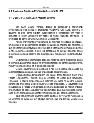 A Briosa
123
6. A CAMPANHA CONTRA A REVOLUÇÃO PAULISTA DE 1932
6.1. O QUE FOI A REVOLUÇÃO PAULISTA DE 1932
Em 1930, Getúlio Vargas, depois de comandar o movimento
revolucionário que depôs o presidente WASHINGTON LUIZ, assumiu o
governo do país como ditador, suspendendo a constituição em vigor e
fechando o Poder Legislativo em todos os níveis, fazendo, entretanto, a
promessa de convocar uma Assembléia Constituinte.
Aquele movimento revolucionário foi inspirado nos ideais tenentistas,
uma corrente de pensamentos políticos seguida pela maioria dos militares, e
que se baseava na efetivação de profundas mudanças na estrutura do Estado
e nos costumes políticos, o que, na percepção da cúpula dirigente desse
movimento, só seria possível ser alcançado por meio de um Poder Executivo
forte.
Os tenentes, denominaçãodada aos militares e civis integrantes desse
movimento,passaram a ocupar as principais funções de confiança do governo,
inclusive a interventoria na maioria dos estados.
Getúlio governava sem oposição e não se mostrava interessado na
redemocratização do país, no que era apoiado pelos tenentes.
O grupo político dominante em São Paulo, desde 1889 até 1930, era o
Partido Republicano Paulista, que foi afastado do poder pela Revolução
Tenentista e estava empenhado em retomar seu lugar no cenário político,
porém não encontrava apoio popular às suas pretensões. O adversário dos
republicanos, o Partido Democrático, que havia participado do movimento que
levou Getúlio ao poder, aguardava a oportunidade para sua ascensão, porém
suas idéias democráticas encontravam resistência por parte dos tenentes.
Tais circunstâncias levaram esses partidos, adversários históricos, a
se juntarem na busca de um objetivo comum, que era derrotar Getúlio e os
tenentes.
 