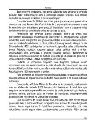 A Briosa
124
Esse objetivo, entretanto, não seria suficiente para angariar a simpatia
popular, fator indispensável para a condução desses projetos. Era preciso
defender causas que levassem o povo a participar.
O afastamento de Getúlio do poder para que uma junta governativa
convocasse uma Assembléia Constituinte foi o argumento encontrado, o que
foi recebido com entusiasmo pelo povo, já insatisfeito com a crescente crise
social e econômica que atingia todas as classes do país.
Alimentado por diversos fatores políticos, como as crises que
provocaram constantes mudanças de interventor e, principalmente, alguns
incidentes entre integrantes de grupos tenentistas e movimentos populares,
com as mortes de estudantes, o clima político foi se agravando até que no dia
09 de julho de 1932, os dirigentes do movimento,apoiados pelas unidades das
tropas federais sediadas naquele estado, pelas polícias civil e militar,
organizações civis armadas, e grande respaldo popular, declararam-se
rebeldes, exigindo a renúncia de Getúlio e a entrega imediata do governo a
uma Junta Governativa. Estava deflagrado o movimento.
Portanto, o verdadeiro propósito dos dirigentes políticos nesse
movimento não era redemocratizar o país através da convocação de uma
Assembléia Constituinte, e sim, uma forma de velhos políticos derrotados pela
Revolução de 1930 retomarem o poder.
Para enfrentar as forças revolucionárias paulistas, o governo da União
convocou todas as tropas federais sediadas nos estados e as forças públicas
estaduais.
Convocada, a Polícia Militar da Paraíba se fez presente, participando
com um efetivo de mais de 1.600 homens, distribuídos em 4 batalhões, que
seguiram deste estado para o Rio de Janeiro, de onde, junto às tropas leais ao
governo federal, partiram para as frentes de combates, desempenhando
papéis de alta relevância na vitória dos legalistas.
Como o efetivo da Polícia Militar não era suficiente para enviar tropas
para essa luta e ainda continuar cumprindo sua missão de manutenção da
ordem, foram organizados 3 batalhões provisórios, formados por civis
voluntários, sendo alguns deles comissionados como oficiais. Além dessas
 