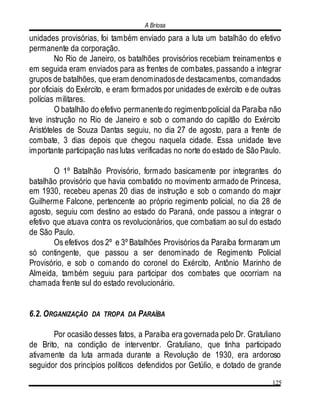 A Briosa
125
unidades provisórias, foi também enviado para a luta um batalhão do efetivo
permanente da corporação.
No Rio de Janeiro, os batalhões provisórios recebiam treinamentos e
em seguida eram enviados para as frentes de combates, passando a integrar
grupos de batalhões, que eram denominadosde destacamentos, comandados
por oficiais do Exército, e eram formados por unidades de exército e de outras
polícias militares.
O batalhão do efetivo permanentedo regimentopolicial da Paraíba não
teve instrução no Rio de Janeiro e sob o comando do capitão do Exército
Aristóteles de Souza Dantas seguiu, no dia 27 de agosto, para a frente de
combate, 3 dias depois que chegou naquela cidade. Essa unidade teve
importante participação nas lutas verificadas no norte do estado de São Paulo.
O 1º Batalhão Provisório, formado basicamente por integrantes do
batalhão provisório que havia combatido no movimento armado de Princesa,
em 1930, recebeu apenas 20 dias de instrução e sob o comando do major
Guilherme Falcone, pertencente ao próprio regimento policial, no dia 28 de
agosto, seguiu com destino ao estado do Paraná, onde passou a integrar o
efetivo que atuava contra os revolucionários, que combatiam ao sul do estado
de São Paulo.
Os efetivos dos 2º e 3º Batalhões Provisórios da Paraíba formaram um
só contingente, que passou a ser denominado de Regimento Policial
Provisório, e sob o comando do coronel do Exército, Antônio Marinho de
Almeida, também seguiu para participar dos combates que ocorriam na
chamada frente sul do estado revolucionário.
6.2. ORGANIZAÇÃO DA TROPA DA PARAÍBA
Por ocasião desses fatos, a Paraíba era governada pelo Dr. Gratuliano
de Brito, na condição de interventor. Gratuliano, que tinha participado
ativamente da luta armada durante a Revolução de 1930, era ardoroso
seguidor dos princípios políticos defendidos por Getúlio, e dotado de grande
 