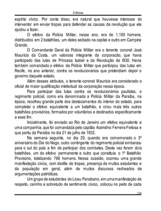 A Briosa
126
espírito cívico. Por conta disso, era natural que houvesse interesse do
interventor em enviar tropas para defender as causas da revolução que ele
ajudou a fazer.
O efetivo da Polícia Militar, nesse ano, era de 1.100 homens,
distribuídos em 2 batalhões, um deles sediado na capital e outro em Campina
Grande.
O Comandante Geral da Polícia Militar era o tenente coronel José
Maurício da Costa, um valoroso integrante da corporacão, que havia
participado das lutas de Princesa Isabel e da Revolução de l930. Havia
também comandado o efetivo da Polícia Militar que participou das lutas em
Recife, no ano anterior, contra os revolucionários que pretendiam depor o
governo daquele estado.
Além desses atributos, o tenente-coronel Maurício era considerado o
oficial de maior qualificação intelectual da corporação nessa época.
Para participar das lutas contra os revolucionários paulistas, o
regimento policial, como era denominada a Polícia Militar da Paraíba, na
época, recolheu grande parte dos destacamentos do interior do estado, para
completar o efetivo equivalente a um batalhão, e criou mais três outros
batalhões provisórios, formados por voluntários e destinados especificamente
a esse fim.
Inicialmente, foi enviado ao Rio de Janeiro um efetivo equivalente a
uma companhia, que foi comandada pelo capitão Acendino Ferreira Feitosa e
que partiu da Paraíba no dia 21 de julho de 1932.
Na semana seguinte, no dia 29, quando era comemorado o 3º
aniversário do Dia do Nego, outro contingente do regimento policial embarcou
para o sul do país a fim de participar dos combates. Desta vez foram dois
batalhões, um do efetivo permanente e outro que constituía o 1º Batalhão
Provisório, totalizando 786 homens. Nessa ocasião, ocorreu uma grande
manifestação cívica, com desfile de tropas, presença de muitos estudantes e
da população em geral, além de muitos discursos recheados de
argumentações patrióticas.
Um grupo de estudantes do Liceu Paraibano, em umamanifestação de
respeito, carinho e sobretudo de sentimento cívico, colocou no peito de cada
 