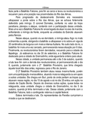 A Briosa
130
fazia parte o Batalhão Falcone, pois fim ao cerco e levou os revolucionários a
recuarem para uma posição nas proximidades do Rio das Almas.
Para progressão do destacamento Dorneles era necessário
ultrapassar a ponte sobre o Rio das Almas, que se achava fortemente
defendido pelo inimigo. O coronel Dorneles, confiante no valor da tropa
paraibana, planejou o ataque, contando com a participação dessa unidade.
Mais uma vez o Batalhão Falcone foi encarregado de atuar no eixo de marcha,
enfrentando o inimigo de frente, enquanto as unidades do Exército atuavam
pelos flancos.
Nesse ataque, quando viu-se derrotado, o inimigo ateou fogo no mato
e dinamitou a ponte, obrigando o batalhão a ultrapassar o rio sobre um viga de
20 centímetros de largura e em meio a intensa fuzilaria. No outro lado do rio, o
batalhão foi mais uma vez cercado, permanecendo nessa situação por 6 dias.
Finalmente, os revolucionários foram derrotados, recuando para a cidade de
Itapetinga. Já estávamos no dia 30 de setembro, e o Batalhão Falcone foi
deslocado para a cidade de Gramadinho, onde aguardaria ordens para atuar.
Nessa cidade, a unidade permaneceu até o dia 3 de outubro, quando
a luta teve fim com a derrota dos revolucionários, aí permanecendo até o dia
8, quando, juntamente com o 2º Batalhão Provisório, que tinha chegado
àquele local três dias antes, regressou para o Rio de Janeiro.
O 2º Batalhão Provisório também atuou nessa mesma frente, porém
com umaparticipação menosefetiva, atuando maisna retaguarda ou em apoio
a outras unidades. Ele chegou em Buri, ponto de onde partiam as tropas que
atuavam nessa região, no dia 15 de agosto e só no dia 25 entrou em ação na
cidade de Capão Bonito. Depois de diversas outras ações, quase todas na
retaguarda, essa unidade chegou a cidade de Gramadinho, no dia 5 de
outubro, quando já tinha terminado a luta. Dessa cidade, juntamente com o
Batalhão Falcone, todo o contingente retornou à capital federal.
Estava terminada a luta. Os representantes da Paraíba cumpriram a
missão a que se destinaram.
 