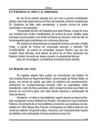 A Briosa
131
6.4. O REGRESSO DA TROPA E AS HOMENAGENS
No dia 22 de outubro daquele ano, em meio a grande manifestação
pública, toda tropa desembarcouno Porto de Cabedelo, onde foi recebida pelo
Dr. Gratuliano de Brito, todo secretariado, e grande número de outras
autoridades e da população.
Transportada de trem de Cabedelo para João Pessoa, a tropa foi outra
vez recebida com muitas manifestações de carinho do povo, desfilou pelas
principais ruas da cidade, e em frente ao Palácio do Governo, onde fez alto, foi
homenageada pelas autoridades com calorosos discursos.
Por ocasião do desembarque na estação ferroviária e durante o desfile
militar, a banda de música da corporação executou o dobrado "OS
FLAGELADOS", de autoria do compositor Joaquim Pereira, que era seu
maestro. Esse dobrado, anos depois, foi tema de um filme produzido nos
Estados Unidos, tornando-se, dessa maneira, mundialmente famoso.
Após as homenagens, os batalhões provisórios foram extintos.
6.5. REGISTRO DOS FATOS
Os registros desses fatos podem ser encontrados nos boletins do
Comandante Geral do Regimento Policial, denominação da Polícia Militar na
época, nos jornais da capital, que além do noticiário dos acontecimentos,
publicavam as correspondências trocadas entre as autoridades, todas
ressaltando o valor da tropa paraibana, além de algumas obras que tratam do
assunto de uma forma geral, sem fazer alusão expressa a participação da
tropa paraibana.
Entretanto, o melhore maisdetalhado registro desses acontecimentos,
está consignado na obra “Soldado da Paraíba”, de autoria do major Guilherme
Falcone, comandante de um dos batalhões provisórios, que participou da luta,
editada em 1935. Nessa obra, Falcone, empregando um estilo erudito em que
revela ser detentor de grande cultura, descreve, com impressionante riqueza
de detalhes, toda participação da tropa paraibana nessa luta.
 