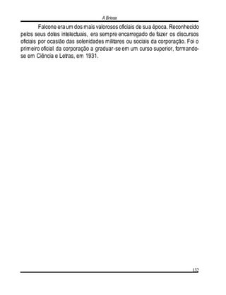 A Briosa
132
Falcone eraum dos mais valorosos oficiais de sua época. Reconhecido
pelos seus dotes intelectuais, era sempre encarregado de fazer os discursos
oficiais por ocasião das solenidades militares ou sociais da corporação. Foi o
primeiro oficial da corporação a graduar-se em um curso superior, formando-
se em Ciência e Letras, em 1931.
 