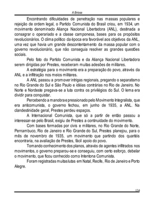 A Briosa
134
Encontrando dificuldades de penetração nas massas populares e
rejeição de ordem legal, o Partido Comunista do Brasil criou, em 1934, um
movimento denominado Aliança Nacional Libertadora (ANL), destinada a
consagrar o operariado e a classe camponesa, bases para os propósitos
revolucionários. O clima político da época era favorável aos objetivos da ANL,
uma vez que havia um grande descontentamento da massa popular com o
governo revolucionário, que não conseguia resolver as grandes questões
sociais.
Pelo fato do Partido Comunista e da Aliança Nacional Libertadora
serem dirigidas por Prestes, receberam muitas adesões de militares.
A estratégia para o movimento era a preparação do povo, através da
ANL e a infiltração nos meios militares.
A ANL passou a promover intrigas regionais, pregando o separatismo
no Rio Grande do Sul e São Paulo e idéias contrárias no Rio de Janeiro. No
Norte e Nordeste pregava-se a luta contra os privilégios do Sul. O lema era
dividir para conquistar.
Percebendo a manobraepressionadopelo Movimento Integralista, que
era anticomunista, o governo fechou, em junho de 1935, a ANL. Na
clandestinidade geral, Prestes perdeu espaços.
A Internacional Comunista, que só a partir de então passou a
interessar-se pelo Brasil, exigiu de Prestes a continuidade do movimento.
Com bases formadas por civis e militares, no Rio Grande do Norte,
Pernambuco, Rio de Janeiro e Rio Grande do Sul, Prestes planejou, para o
mês de novembro de 1935, um movimento que partindo dos quartéis
encontraria, na avaliação de Prestes, fácil apoio do povo.
Tomando conhecimento dos planos, através de agentes infiltrados nos
movimentos, o governo preparou-se e conseguiu, com certo esforço, debelar
o movimento, que ficou conhecido como Intentona Comunista.
Foram registradas muitaslutas em Natal, Recife, Rio de Janeiro e Porto
Alegre.
 