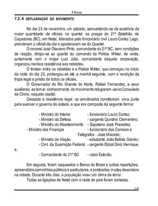 A Briosa
135
7.2. A DEFLAGRAÇÃO DO MOVIMENTO
No dia 23 de novembro, um sábado, aproveitando-se da ausência da
maior quantidade de oficiais no quartel, os praças do 21º Batalhão de
Caçadores (BC), em Natal, liderados pelo funcionário civil Lauro Cortez Lago,
prenderam o oficial-de-dia e apoderaram-se do Quartel.
O coronel José Otaviano Pinto, comandante do 21º BC, sem condições
de reação, dirigiu-se ao quartel do comando da Polícia Militar, de onde,
juntamente com o major Luiz Júlio, comandante daquela corporação,
organizou heróica resistência aos rebeldes.
O tiroteio entre os rebeldes e a Polícia Militar, que começou no início
da noite do dia 23, prolongou-se até a manhã seguinte, com a rendição da
tropa legal e prisão de todos os oficiais.
O Governador do Rio Grande do Norte, Rafael Fernandes, e seus
auxiliares, ao tomar conhecimento do movimentorefugiaram-senoConsulado
da China, naquela capital.
Cessada a resistência legal, os amotinados constituíram uma Junta
para exercer o governo do estado, e que era composta da seguinte forma:
- Ministro do Interior - funcionário Lauro Cortez;
- Ministro da Defesa - sargento Quintino Clementino;
- Ministro do Abastecimento - Sapateiro José Praxedes;
- Ministro das Finanças - funcionário dos Correios e
Telégrafos - José Macedo;
- Ministro da Viação - estudante João Batista Galvão;
- Cmt. da Guarnição Federal - sargento Elizial Diniz Henrique;
e,
- Comandante do 21º BC - cabo Estevão.
Em seguida, foram saqueados o Banco do Brasil e outras repartições,
apreendidoscaminhões públicos e particulares, e praticadas muitas desordens
na cidade. Durante três dias, a população viveu um clima de terror.
Todas as ligações de Natal com o resto do país foram cortadas.
 