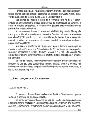 A Briosa
136
Tomadaacapital, os revolucionários formaram trêscolunas e dirigiram-
se ao interior daquele estado, ocupando as cidades de Ceará Mirim, Baixa
Verde, São João de Malibu, Santa Cruz e Canguaretama.
Nos planos de Prestes, o início do movimento seria no dia 27, porém
através de um radiograma forjado pelo serviço de informações do governo, a
ação em Natal foi antecipada. A pretensão do governo era precipitar as ações
para facilitar a sua debelação.
Ao tomarconhecimento do movimentode Natal, logo no dia 24 daquele
mês, grupos liderados pelo tenente Lamartine Coutinho iniciaram a revolta no
quartel do 29º BC, em Socorro, nas proximidades de Recife. Presos os oficiais
que não aderiram ao movimento e tomado o quartel, os rebeldes marcharam
para o centro do Recife.
A resistência em Recife foi iniciada com a parte da tropa federal que se
mantinha leal ao Governo e a Polícia Militar de Pernambuco. No dia seguinte,
seguiram para Recife o 22º BC, de João Pessoa, e o 20º BC, de Alagoas. No
dia 26 de novembro,o movimento de Recife tinha sido controlado, com a vitória
do governo.
No Rio de Janeiro, o movimento que ocorreu em diversos quartéis, foi
iniciado no dia 26, dele participando muitos oficiais. Como lá o início do
movimento ocorreu dentro do programado e o governo estava preparado, a
luta foi das mais sangrentas.
7.3. A PARTICIPAÇÃO DA MILÍCIA PARAIBANA
7.3.1. A PREPARAÇÃO
Enquanto se desenrolavam as lutas em Recife e Rio de Janeiro, pouco
se sabia a respeito da situação de Natal.
Ao tomar conhecimento do movimento do Recife e da suspeita de que
o mesmo ocorria em Natal, o Governador da Paraíba, Argemiro de Figueiredo,
começoua mobilizara ForçaPública, denominaçãoda Polícia Militar na época,
 