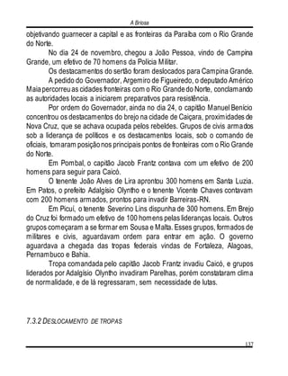 A Briosa
137
objetivando guarnecer a capital e as fronteiras da Paraíba com o Rio Grande
do Norte.
No dia 24 de novembro, chegou a João Pessoa, vindo de Campina
Grande, um efetivo de 70 homens da Polícia Militar.
Os destacamentos do sertão foram deslocados para Campina Grande.
A pedido do Governador, Argemiro de Figueiredo, o deputado Américo
Maiapercorreuas cidades fronteiras com o Rio Grandedo Norte, conclamando
as autoridades locais a iniciarem preparativos para resistência.
Por ordem do Governador, ainda no dia 24, o capitão Manuel Benício
concentrou os destacamentos do brejo na cidade de Caiçara, proximidades de
Nova Cruz, que se achava ocupada pelos rebeldes. Grupos de civis armados
sob a liderança de políticos e os destacamentos locais, sob o comando de
oficiais, tomaram posiçãonos principais pontos de fronteiras com o Rio Grande
do Norte.
Em Pombal, o capitão Jacob Frantz contava com um efetivo de 200
homens para seguir para Caicó.
O tenente João Alves de Lira aprontou 300 homens em Santa Luzia.
Em Patos, o prefeito Adalgísio Olyntho e o tenente Vicente Chaves contavam
com 200 homens armados, prontos para invadir Barreiras-RN.
Em Picuí, o tenente Severino Lins dispunha de 300 homens. Em Brejo
do Cruz foi formado um efetivo de 100 homens pelas lideranças locais. Outros
grupos começaram a se formar em Sousa e Malta. Esses grupos, formados de
militares e civis, aguardavam ordem para entrar em ação. O governo
aguardava a chegada das tropas federais vindas de Fortaleza, Alagoas,
Pernambuco e Bahia.
Tropa comandada pelo capitão Jacob Frantz invadiu Caicó, e grupos
liderados por Adalgísio Olyntho invadiram Parelhas, porém constataram clima
de normalidade, e de lá regressaram, sem necessidade de lutas.
7.3.2 DESLOCAMENTO DE TROPAS
 