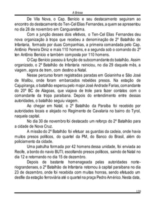 A Briosa
139
De Vila Nova, o Cap. Benício e seu destacamento seguiram ao
encontro do destacamento do Ten-Cel Elias Fernandes,a quem se apresentou
no dia 28 de novembro em Canguaretama.
Com a junção desses dois efetivos, o Ten-Cel Elias Fernandes deu
nova organização à tropa que recebeu a denominação de 2º Batalhão de
Infantaria, formado por duas Companhias, a primeira comandada pelo Cap.
Antônio Pereira Diniz e mais 110 homens, e a segunda sob o comando do 2º
ten Antônio Benício e também composta por 110 homens.
O Cap Benício passou à função de subcomandantedo batalhão. Assim
organizado, o 2º Batalhão de Infantaria reiniciou, no dia 29 daquele mês, a
viagem, agora de trem, com destino a Natal.
Nesse percurso foram registradas paradas em Goianinha e São José
de Malibu, onde foram embarcados rebeldes presos. Na estação de
Cajupiranga, o batalhão esperoupelo majorJosé Andrade Farias,comandante
do 20º BC de Alagoas, que viajava de trole para fazer contatos com o
comandante da tropa paraibana. Depois do entendimento entre dessas
autoridades, o batalhão seguiu viagem.
Ao chegar em Natal, o 2º Batalhão da Paraíba foi recebido por
autoridades locais e alojado no Regimento de Cavalaria no bairro do Tyrol,
naquela capital.
No dia 30 de novembro foi destacado um reforço do 2º Batalhão para
a cidade de Nova Cruz.
A missão do 2º Batalhão foi efetuar as guardas da cadeia, onde havia
muitos presos políticos, do quartel da PM, do Banco do Brasil, além do
policiamento da cidade.
Uma patrulha formada por 42 homens dessa unidade, foi enviada ao
Recife, a bordo do navio BUTI, escoltando presos políticos, saindo de Natal no
dia 12 e retornando no dia 15 de dezembro.
Depois de bastante homenageada pelas autoridades norte-
riograndenses, o 2º Batalhão de Infantaria retornou à capital paraibana no dia
23 de dezembro, onde foi recebida com muitas honras, sendo efetuado um
desfile da estação ferroviária até o quartel na praça Pedro Américo.Nesta data,
 