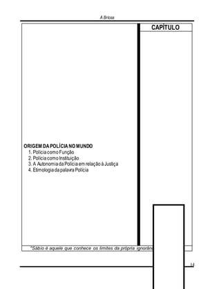 A Briosa
14
ORIGEM DAPOLÍCIANO MUNDO
1. PolíciacomoFunção
2. PolíciacomoInstituição
3. A AutonomiadaPolíciaem relaçãoàJustiça
4. EtimologiadapalavraPolícia
CAPÍTULO
"Sábio é aquele que conhece os limites da própria ignorância". (Sócrates)
 