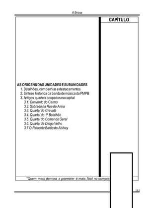 A Briosa
141
AS ORIGENSDASUNIDADESESUBUNIDADES
1. Batalhões, companhiasedestacamentos
2. Síntese históricadabandademúsicadaPMPB
3. Antigos quartéisocupadosnacapital
3.1. Conventodo Carmo
3.2. Sobradona Ruada Areia
3.3. Quartel do Gravatá
3.4. Quartel do 1º Batalhão
3.5. Quartel do ComandoGeral
3.6. Quartel da DiogoVelho
3.7 O PalaceteBarãodo Abihay
CAPÍTULO
"Quem mais demora a prometer é mais fácil no cumprir." (Rosseau)
 