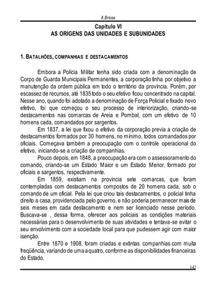 A Briosa
142
Capítulo VI
AS ORIGENS DAS UNIDADES E SUBUNIDADES
1. BATALHÕES, COMPANHIAS E DESTACAMENTOS
Embora a Polícia Militar tenha sido criada com a denominação de
Corpo de Guarda Municipais Permanentes, a corporação tinha por objetivo a
manutenção da ordem pública em todo o território da província. Porém, por
escassez de recursos, até 1835todo o seu efetivo ficou concentrado na capital.
Nesse ano, quando foi adotado a denominação de Força Policial e fixado novo
efetivo, foi que começou o seu processo de interiorização, criando-se
destacamentos nas comarcas de Areia e Pombal, com um efetivo de 10
homens cada, comandados por sargentos.
Em 1837, a lei que fixou o efetivo da corporação previa a criação de
destacamentos formados por 30 homens, no mínimo, todos comandados por
oficiais. Começava também a preocupação com o controle operacional do
efetivo, iniciando-se a criação de companhias.
Pouco depois, em 1848, a preocupação era com o assessoramento do
comando, criando-se um Estado Maior e um Estado Menor, formado por
oficiais e sargentos, respectivamente.
Em 1859, existiam na província sete comarcas, que foram
contempladas com destacamentos compostos de 20 homens cada, sob o
comando de um oficial. Pela lei que criou tais destacamentos, o policial tinha
direito a casa, providenciada pelo governo, e não poderia permanecer mais de
seis meses em cada destacamento e nem ser licenciado nesse período.
Buscava-se , dessa forma, oferecer aos policiais as condições materiais
necessárias para o desenvolvimento de suas atividades e tentava-se evitar o
seu envolvimento com a sociedade local para que pudessem agir com maior
isenção.
Entre 1870 e 1908, foram criadas e extintas companhias com muita
freqüência, variando de umaaquatro, conforme as disponibilidades financeiras
do Estado.
 
