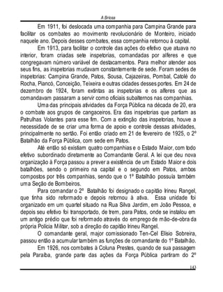 A Briosa
143
Em 1911, foi deslocada uma companhia para Campina Grande para
facilitar os combates ao movimento revolucionário de Monteiro, iniciado
naquele ano. Depois desses combates, essa companhia retornou à capital.
Em 1913, para facilitar o controle das ações do efetivo que atuava no
interior, foram criadas sete inspetorias, comandadas por alferes e que
congregavam número variável de destacamentos. Para melhor atender aos
seus fins, as inspetorias mudavam constantemente de sede. Foram sedes de
inspetorias: Campina Grande, Patos, Sousa, Cajazeiras, Pombal, Catolé do
Rocha, Piancó, Conceição, Teixeira e outras cidades desses portes. Em 24 de
dezembro de 1924, foram extintas as inspetorias e os alferes que as
comandavam passaram a servir como oficiais subalternos nas companhias.
Uma das principais atividades da Força Pública na década de 20, era
o combate aos grupos de cangaceiros. Era das inspetorias que partiam as
Patrulhas Volantes para esse fim. Com a extinção das inspetorias, houve a
necessidade de se criar uma forma de apoio e controle dessas atividades,
principalmente no sertão. Foi então criado em 21 de fevereiro de 1925, o 2º
Batalhão da Força Pública, com sede em Patos.
Até então só existiam quatro companhias e o Estado Maior, com todo
efetivo subordinado diretamente ao Comandante Geral. A lei que deu nova
organização à Força passou a prever a existência de um Estado Maior e dois
batalhões, sendo o primeiro na capital e o segundo em Patos, ambos
compostos por três companhias, sendo que o 1º Batalhão possuía também
uma Seção de Bombeiros.
Para comandar o 2º Batalhão foi designado o capitão Irineu Rangel,
que tinha sido reformado e depois retornou à ativa. Essa unidade foi
organizado em um quartel situado na Rua Silva Jardim, em João Pessoa, e
depois seu efetivo foi transportado, de trem, para Patos, onde se instalou em
um antigo prédio que foi reformado através do emprego de mão-de-obra da
própria Polícia Militar, sob a direção do capitão Irineu Rangel.
O comandante geral, major comissionado Ten-Cel Elísio Sobreira,
passou então a acumular também as funções de comandante do 1º Batalhão.
Em 1926, nos combates à Coluna Prestes, quando de sua passagem
pela Paraíba, grande parte das ações da Força Pública partiram do 2º
 