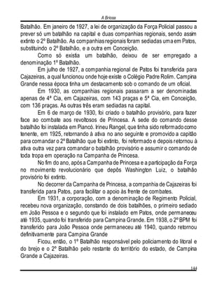 A Briosa
144
Batalhão. Em janeiro de 1927, a lei de organização da Força Policial passou a
prever só um batalhão na capital e duas companhias regionais, sendo assim
extinto o 2º Batalhão. As companhiasregionais foram sediadas umaem Patos,
substituindo o 2º Batalhão, e a outra em Conceição.
Como só existia um batalhão, deixou de ser empregado a
denominação 1º Batalhão.
Em julho de 1927, a companhia regional de Patos foi transferida para
Cajazeiras, a qual funcionou onde hoje existe o Colégio Padre Rolim. Campina
Grande nessa época tinha um destacamento sob o comando de um oficial.
Em 1930, as companhias regionais passaram a ser denominadas
apenas de 4ª Cia, em Cajazeiras, com 143 praças e 5ª Cia, em Conceição,
com 136 praças. As outras três eram sediadas na capital.
Em 6 de março de 1930, foi criado o batalhão provisório, para fazer
face ao combate aos revoltosos de Princesa. A sede do comando desse
batalhão foi instalada em Piancó. Irineu Rangel, que tinha sido reformadocomo
tenente, em 1925, retornando à ativa no ano seguinte e promovido a capitão
para comandar o 2º Batalhão que foi extinto, foi reformado e depois retornou à
ativa outra vez para comandar o batalhão provisório e assumir o comando de
toda tropa em operação na Campanha de Princesa.
No fim do ano, apósa Campanhade Princesa e a participação da Força
no movimento revolucionário que depôs Washington Luiz, o batalhão
provisório foi extinto.
No decorrer da Campanha de Princesa, a companhia de Cajazeiras foi
transferida para Patos, para facilitar o apoio às frente de combates.
Em 1931, a corporação, com a denominação de Regimento Policial,
recebeu nova organização, constando de dois batalhões, o primeiro sediado
em João Pessoa e o segundo que foi instalado em Patos, onde permaneceu
até 1935, quando foi transferido para Campina Grande. Em 1938, o 2º BPM foi
transferido para João Pessoa onde permaneceu até 1940, quando retornou
definitivamente para Campina Grande
Ficou, então, o 1º Batalhão responsável pelo policiamento do litoral e
do brejo e o 2º Batalhão pelo restante do território do estado, de Campina
Grande a Cajazeiras.
 