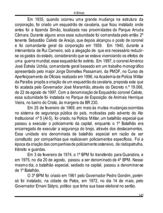 A Briosa
145
Em 1935, quando ocorreu uma grande mudança na estrutura da
corporação, foi criado um esquadrão de cavalaria, que ficou instalado onde
antes foi a fazenda Simão, localizada nas proximidades do Parque Arruda
Câmara. Durante alguns anos essa subunidade foi comandada pelo então 2º
tenente Sebastião Calixto de Araújo, que depois alcançou o posto de coronel
e foi comandante geral da corporação em 1959. Em 1940, durante a
interventoria de Rui Carneiro, sob a alegação de que era necessário reduzir-
se os gastos do estado, considerando que se estava vivenciando os efeitos de
uma guerra mundial, esse esquadrão foi extinto. Em 1997, o coronel Américo
José Estrela Uchôa, comandante geral baseado em um trabalho monográfico
apresentado pelo major Jorge Dornelles Passamani, da PMDF, no Curso de
Aperfeiçoamento de Oficiais realizado em 1996, na Academia de Polícia Militar
da Paraíba propôs a criação de um esquadrão da cavalaria, proposta esta que
foi acatada pelo Governador José Maranhão, através do Decreto n.º 19.066,
de 22 de agosto de 1997. Com a denominação de Esquadrão coronel Calixto,
essa subunidade foi instalada no Parque de Exposição de Animais Henrique
Vieira, no bairro do Cristo, às margens da BR 230.
Em 25 de fevereiro de 1969, em meio às muitas mudanças ocorridas
no sistema de segurança pública do país, motivadas pelo advento do Ato
Institucional nº 5 (AI-5), foi criado, na Polícia Militar, um batalhão especial que
passou a executar o policiamento da capital, enquanto o 1º Batalhão era
encarregado de executar a segurança do brejo, através dos destacamentos.
Essa unidade era denominada de batalhão especial em razão de ser
constituído por companhias que realizavam policiamentos específicos. Foi a
época da criação das companhiasde policiamento ostensivo, de rádiopatrulha,
trânsito e guardas.
Em 3 de fevereiro de 1974, o 1º BPM foi transferido para Guarabira, e
em 1975, no dia 20 de agosto, passou a ser denominado de 4º BPM. Nesse
mesmo dia, o batalhão especial, sediado na capital, passou a denominar-se
de 1º Batalhão.
O 3º BPM foi criado em 1961 pelo Governador Pedro Gondim, porém
só foi instalado, na cidade de Patos, em 1972, no dia 14 de maio, pelo
Governador Ernani Sátyro, político que tinha sua base eleitoral no sertão.
 
