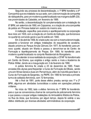 A Briosa
147
Seguindo seu processo de descentralização, o 1º BPM transferiu a 4ª
Companhia que era instalada na sua sede, com a denominação de companhia
de rádiopatrulha, para um modernoquartel localizado nas margensdaBR-230,
nas proximidades de Cabedelo, em fevereiro de 1989.
No sertão, a descentralização foi complementada com a instalação do
6º BPM, em setembro de 1990, em Cajazeiras, e a criação de uma companhia
de polícia em Princesa Isabel em outubro do mesmo ano.
A instituição específica para ensino e aperfeiçoamento na corporação
teve início em 1935, com a criação de um Centro de Instrução, que funcionava
no quartel do comando geral e que foi extinto em 1940.
Em 2 de abril de 1956,foi criadooutra vez com a mesmadenominação,
passando a funcionar em antigas instalações do esquadrão de cavalaria,
situado próximo ao Parque Arruda Câmara. Em 1977, foi transferido para um
novo quartel, situado em Marés e passou a denominar-se de Centro de
Formação e Aperfeiçoamento de Praças. Em 1989, foi transferido para
moderno quartel localizado no conjunto Residencial de Mangabeira..
Para atender à nova realidade da corporação,o CFAP foi transformado
em Centro de Ensino, que engloba o antigo centro e mais a Academia de
Polícia Militar, dando-se a inauguração em 3 de fevereiro de 1990.
A polícia feminina foi criada a 23 de dezembro de 1985. Foram
enviadas três alunas para freqüentar o Curso de Formação de Oficiais, sendo
uma em Minas Gerais e duas em Pernambuco, além de mais três para fazer o
Curso de Formação de Sargentos, na PMPE. Em 1990 foi formada a primeira
turma de soldados femininos, com 72 formandas.
Até o final de 1991, parte desse efetivo prestou serviço aos 1º e 2º
BPM, algumas em atividades burocráticas e outras em operações policiais
militares.
No início de 1992, todo o efetivo feminino do 1º BPM foi transferido
para o que se convencionou chamar de companhia de policiamento feminino
e que passou a ocupar antigas instalações do Ambulatório Médico da Polícia,
na Rua da Areia, que funcionou por algum tempo, depois foi extinta e seu
efetivo distribuído por diversas atividades administrativas da corporação
 