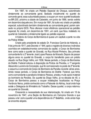 A Briosa
148
Em 1987, foi criado um Pelotão Especial de Choque, subordinado
diretamente ao comandante geral. Sediado inicialmente no quartel do
comando geral, essa subunidade passou a ocupar um novo quartel localizado
na BR-230, próximo a cidade de Cabedelo, em junho de 1988, sendo extinto
em dezembrodaquele ano. Em março de 1991, foi outra vez criado um pelotão
especial, subordinado também diretamente ao comandante geral, porém com
sede no próprio QCG. Para oferecer maior eficiência operacional ao pelotão
especial, foi criado, em dezembro de 1991, um canil, que ficou instalado no
quartel de Cabedelo e diretamente ligado ao pelotão especial.
A historia do Corpo de Bombeiros é quase um capítulo a parte na vida
da Polícia Militar.
Criado pelo presidente do estado Dr. Francisco Camilo de Holanda, a
9 de junho de 1917, pelo Decreto n.º 844,após o registro de diversos incêndios
ocorridos em estabelecimentos comerciais da capital, o Corpo de Bombeiros
teve como sede o quartel de Gravatá, na Rua Maciel Pinheiro. Seu primeiro
comandante foi o 2º tenente José Lopes Pessoa de Macedo.Depois de passar
alguns anos no quartel do Gravatá, o corpo foi transferido para um prédio
situado na Rua Diogo Velho, em 1936. Nesse período, o Corpo de Bombeiros
do Distrito Federal colocou à disposição da Polícia da Paraíba, o 1º sargento
Alexandre Luoreiro da Conceição, que foi comissionado no posto de 2º tenente
e assumiu o comando do Corpo de Bombeiro da Paraíba durante vários anos.
Ainda nesse período, o Corpo de Bombeiros do Distrito Federal, que tinha
como comandante o paraibano Aristarco Pessoa, prestou muito apoio material
ao bombeiro da Paraíba. Do quartel da Diogo Velho, já na década de 40, o
Corpo de Bombeiros passou a ocupar instalações localizadas na Praça
Venâncio Neiva, prédio conhecido como o Palacete do Abihay, local onde hoje
existe a Delegacia do Ministério do Trabalho. Desse quartel, o corpo retornou
ao quartel do Gravatá.
Crescendo a necessidade de sua interiorização, foi criado em 10 de
novembro de 1947, uma Seção de Bombeiros em Campina Grande e que
passou a ter como quartel uma dependência do 2º Batalhão, onde ainda hoje
se encontra alojado.
 