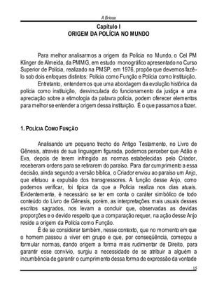 A Briosa
15
Capítulo I
ORIGEM DA POLÍCIA NO MUNDO
Para melhor analisarmos a origem da Polícia no Mundo, o Cel PM
Klinger de Almeida, da PMMG, em estudo monográfico apresentado no Curso
Superior de Polícia, realizado na PMSP, em 1976, propõe que devemos fazê-
lo sob dois enfoques distintos: Polícia como Função e Polícia como Instituição.
Entretanto, entendemos que uma abordagem da evolução histórica da
polícia como instituição, desvinculada do funcionamento da justiça e uma
apreciação sobre a etimologia da palavra polícia, podem oferecer elementos
para melhorse entender a origem dessa instituição. É o que passamosa fazer.
1. POLÍCIA COMO FUNÇÃO
Analisando um pequeno trecho do Antigo Testamento, no Livro de
Gênesis, através de sua linguagem figurada, podemos perceber que Adão e
Eva, depois de terem infringido as normas estabelecidas pelo Criador,
receberam ordens para se retirarem do paraíso. Para dar cumprimento a essa
decisão, ainda segundo a versão bíblica, o Criador enviou ao paraíso um Anjo,
que efetuou a expulsão dos transgressores. A função desse Anjo, como
podemos verificar, foi típica da que a Polícia realiza nos dias atuais.
Evidentemente, é necessário se ter em conta o caráter simbólico de todo
conteúdo do Livro de Gênesis, porém, as interpretações mais usuais desses
escritos sagrados, nos levam a concluir que, observadas as devidas
proporções e o devido respeito que a comparação requer, na ação desse Anjo
reside a origem da Polícia como Função.
É de se considerar também, nesse contexto, que no momento em que
o homem passou a viver em grupo e que, por conseqüência, começou a
formular normas, dando origem a forma mais rudimentar de Direito, para
garantir esse convívio, surgiu a necessidade de se atribuir a alguém a
incumbência de garantir o cumprimento dessa forma de expressão da vontade
 