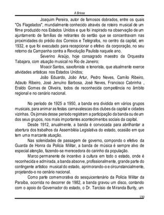 A Briosa
150
Joaquim Pereira, autor de famosos dobrados, entre os quais
"Os Flagelados", mundialmente conhecido através de roteiro musical de um
filme produzido nos Estados Unidos e que foi inspirado na observação de um
ajuntamento de famílias de retirantes do sertão que se concentravam nas
proximidades do prédio dos Correios e Telégrafos, no centro da capital, em
1932, e que foi executado para recepcionar o efetivo da corporação, no seu
retorno da Campanha contra a Revolução Paulista naquele ano.
Severino Araújo, hoje consagrado maestro da Orquestra
Tabajara, com atuação musical no Rio de Janeiro;
Moacir Santos, saxofonista e tenorista, que atualmente exerce
atividades artísticas nos Estados Unidos;
João Eduardo, João Artur, Pedro Neves, Camilo Ribeiro,
Adauto Ribeiro, José Jenuíno Barbosa, José Neves, Francisco Cabrinha ,
Eraldo Gomes de Oliveira, todos de reconhecida competência no âmbito
regional e no cenário nacional.
No período de 1925 a 1950, a banda era dividida em vários grupos
musicais, para animar as festas carnavalescas dos clubes da capital e cidades
vizinhas. Os jornais desse período registram a participação da banda ou deum
dos seus grupos, nos mais importantes acontecimentos sociais da capital.
Desde 1912, anualmente, a banda é convocada para abrilhantar a
abertura dos trabalhos da Assembléia Legislativa do estado, ocasião em que
tem uma marcante atuação.
Nas solenidades de passagem de governo, compondo o efetivo da
Guarda de Honra da Polícia Militar, a banda de música é sempre alvo de
especial atenção, fazendo-se merecedora do carinho da população.
Marco permanente de incentivo à cultura em todo o estado, onde é
reconhecida e admirada, a banda absorve, profissionalmente, grande parte do
contingente artístico musical do estado, aprimorando-o e circunstancialmente,
projetando-o no cenário nacional.
Como parte comemorativa do sesquicentenário da Polícia Militar da
Paraíba, ocorrida no decorrer de 1982, a banda gravou um disco, contando
com o apoio do Governador do estado, o Dr. Tarcísio de Miranda Burity, um
 