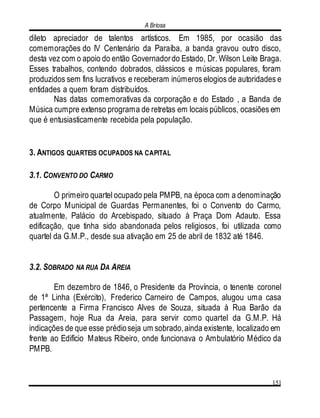 A Briosa
151
dileto apreciador de talentos artísticos. Em 1985, por ocasião das
comemorações do IV Centenário da Paraíba, a banda gravou outro disco,
desta vez com o apoio do então Governadordo Estado, Dr. Wilson Leite Braga.
Esses trabalhos, contendo dobrados, clássicos e músicas populares, foram
produzidos sem fins lucrativos e receberam inúmeros elogios de autoridades e
entidades a quem foram distribuídos.
Nas datas comemorativas da corporação e do Estado , a Banda de
Música cumpre extenso programa de retretas em locais públicos, ocasiões em
que é entusiasticamente recebida pela população.
3. ANTIGOS QUARTEIS OCUPADOS NA CAPITAL
3.1. CONVENTO DO CARMO
O primeiro quartel ocupado pela PMPB, na época com a denominação
de Corpo Municipal de Guardas Permanentes, foi o Convento do Carmo,
atualmente, Palácio do Arcebispado, situado à Praça Dom Adauto. Essa
edificação, que tinha sido abandonada pelos religiosos, foi utilizada como
quartel da G.M.P., desde sua ativação em 25 de abril de 1832 até 1846.
3.2. SOBRADO NA RUA DA AREIA
Em dezembro de 1846, o Presidente da Província, o tenente coronel
de 1ª Linha (Exército), Frederico Carneiro de Campos, alugou uma casa
pertencente a Firma Francisco Alves de Souza, situada à Rua Barão da
Passagem, hoje Rua da Areia, para servir como quartel da G.M.P. Há
indicações de que esse prédioseja um sobrado,ainda existente, localizado em
frente ao Edifício Mateus Ribeiro, onde funcionava o Ambulatório Médico da
PMPB.
 