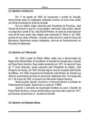A Briosa
152
3.3. QUARTEL DO GRAVATÁ
Em 1º de agosto de 1850, foi inaugurado o quartel do Gravatá,
denominação dada às instalações edificadas próximo ao local onde existia
uma fonte conhecida por fonte de Gravatá.
Era um edifício antigo adquirido pelo Presidente da Província, José
Vicente de Amorim e que foi, na sua gestão, reformado. Esse prédio, situado
na antiga Rua Conde D’ Eu, hoje Maciel Pinheiro, foi sede da corporação por
mais de 80 anos, tendo sido visitado pelo Imperador D. Pedro II, em 1859,
quando de sua visita à Paraíba. Durante muitos anos foi a sede do Corpo de
Bombeiros. Atualmente nessas instalações, acha-se em funcionamento um
Mercado de Artesanato.
3.4. QUARTEL DO 1º BATALHÃO
Em 1932 a sede da Polícia Militar, então com a denominação de
Regimento Policial Militar, foi transferido do Quartel do Gravatá para o Quartel
da Praça Pedro Américo. Esse prédio construído em 1811, foi sede da Tropa
de 1ª Linha (Exército), sendo adquirido pelo Presidente do Estado, José
Peregrino de Araújo, em 1903. Durante alguns anos foi ocupado pela Escola
de Artífices. Em 1929, no governo do Presidente João Pessoa, foi iniciada sua
reforma, aumentando-se mais um pavimento, totalizando três. Foi inaugurado
em 7 de março de 1932, no governo do Interventor Antenor Navarro.
Nesse quartel, passou a funcionar o Comando Geral e a Unidade de
Policiamento da Capital. Atualmente é a sede do 1º BPM.
Quando o comando da corporação transferiu-se para o Quartel da
Praça Pedro Américo, o Corpo de Bombeiros, que havia sido criado em 1917,
permaneceu funcionando no Quartel do Gravatá.
3.5. QUARTEL DO COMANDO GERAL
 