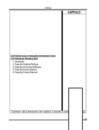 A Briosa
154
HISTÓRICO DASATIVIDADESDEENSINO EDOS
CRITÉRIOSDEPROMOÇÕES
1. Introdução
2. Fasedos CritériosPolíticos
3. Fasedos ConcursoseBravura
4. Fasedos Cursos Internos
5. Fasedos Cursos Externos
CAPÍTULO
“Conhecer não é demonstrar nem explicar, é acender à visão”. (Saint-Exupéry)
 