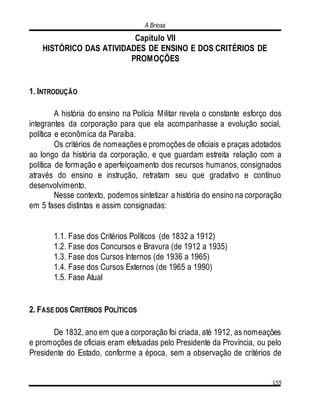 A Briosa
155
Capítulo VII
HISTÓRICO DAS ATIVIDADES DE ENSINO E DOS CRITÉRIOS DE
PROMOÇÕES
1. INTRODUÇÃO
A história do ensino na Polícia Militar revela o constante esforço dos
integrantes da corporação para que ela acompanhasse a evolução social,
política e econômica da Paraíba.
Os critérios de nomeações e promoções de oficiais e praças adotados
ao longo da história da corporação, e que guardam estreita relação com a
política de formação e aperfeiçoamento dos recursos humanos, consignados
através do ensino e instrução, retratam seu que gradativo e contínuo
desenvolvimento.
Nesse contexto, podemos sintetizar a história do ensino na corporação
em 5 fases distintas e assim consignadas:
1.1. Fase dos Critérios Políticos (de 1832 a 1912)
1.2. Fase dos Concursos e Bravura (de 1912 a 1935)
1.3. Fase dos Cursos Internos (de 1936 a 1965)
1.4. Fase dos Cursos Externos (de 1965 a 1990)
1.5. Fase Atual
2. FASE DOS CRITÉRIOS POLÍTICOS
De 1832, ano em que a corporação foi criada, até 1912, as nomeações
e promoções de oficiais eram efetuadas pelo Presidente da Província, ou pelo
Presidente do Estado, conforme a época, sem a observação de critérios de
 