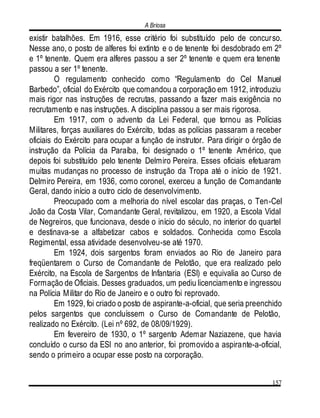 A Briosa
157
existir batalhões. Em 1916, esse critério foi substituído pelo de concurso.
Nesse ano, o posto de alferes foi extinto e o de tenente foi desdobrado em 2º
e 1º tenente. Quem era alferes passou a ser 2º tenente e quem era tenente
passou a ser 1º tenente.
O regulamento conhecido como “Regulamento do Cel Manuel
Barbedo”, oficial do Exército que comandou a corporação em 1912, introduziu
mais rigor nas instruções de recrutas, passando a fazer mais exigência no
recrutamento e nas instruções. A disciplina passou a ser mais rigorosa.
Em 1917, com o advento da Lei Federal, que tornou as Polícias
Militares, forças auxiliares do Exército, todas as polícias passaram a receber
oficiais do Exército para ocupar a função de instrutor. Para dirigir o órgão de
instrução da Polícia da Paraíba, foi designado o 1º tenente Américo, que
depois foi substituído pelo tenente Delmiro Pereira. Esses oficiais efetuaram
muitas mudanças no processo de instrução da Tropa até o início de 1921.
Delmiro Pereira, em 1936, como coronel, exerceu a função de Comandante
Geral, dando início a outro ciclo de desenvolvimento.
Preocupado com a melhoria do nível escolar das praças, o Ten-Cel
João da Costa Vilar, Comandante Geral, revitalizou, em 1920, a Escola Vidal
de Negreiros, que funcionava, desde o início do século, no interior do quartel
e destinava-se a alfabetizar cabos e soldados. Conhecida como Escola
Regimental, essa atividade desenvolveu-se até 1970.
Em 1924, dois sargentos foram enviados ao Rio de Janeiro para
freqüentarem o Curso de Comandante de Pelotão, que era realizado pelo
Exército, na Escola de Sargentos de Infantaria (ESI) e equivalia ao Curso de
Formação de Oficiais. Desses graduados, um pediu licenciamento e ingressou
na Polícia Militar do Rio de Janeiro e o outro foi reprovado.
Em 1929, foi criado o posto de aspirante-a-oficial, que seria preenchido
pelos sargentos que concluíssem o Curso de Comandante de Pelotão,
realizado no Exército. (Lei nº 692, de 08/09/1929).
Em fevereiro de 1930, o 1º sargento Ademar Naziazene, que havia
concluído o curso da ESI no ano anterior, foi promovido a aspirante-a-oficial,
sendo o primeiro a ocupar esse posto na corporação.
 