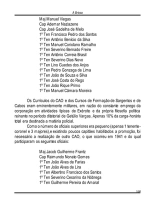 A Briosa
160
Maj Manuel Viegas
Cap Ademar Naziazene
Cap José Gadelha de Melo
1º Ten Francisco Pedro dos Santos
1º Ten Antônio Benício da Silva
1º Ten Manuel Coriolano Ramalho
1º Ten Severino Bernado Freire
1º Ten Antônio Correia Brasil
1º Ten Severino Dias Novo
1º Ten Lino Guedes dos Anjos
1º Ten Pedro Gonzaga de Lima
1º Ten João de Souza e Silva
1º Ten José Costa do Rego
1º Ten João Rique Primo
1º Ten Manuel Cãmara Moreira
Os Currículos do CAO e dos Cursos de Formação de Sargentos e de
Cabos eram eminentemente militares, em razão do constante emprego da
corporação em atividades típicas de Exército e da própria filosofia política
reinante no período ditatorial de Getúlio Vargas. Apenas 10% da carga-horária
total era destinada a matéria policial.
Como o número de oficiais superiores era pequeno (apenas 1 tenente-
coronel e 3 majores),e existindo poucos capitães habilitados a promoção, foi
necessário a realização de outro CAO, o que ocorreu em 1941 e do qual
participaram os seguintes oficiais:
Maj Jacob Guilherme Frantz
Cap Raimundo Nonato Gomes
1º Ten João Alves de Farias
1º Ten João Alves de Lira
1º Ten Albertino Francisco dos Santos
1º Ten Severino Cesarino da Nóbrega
1º Ten Guilherme Pereira do Amaral
 
