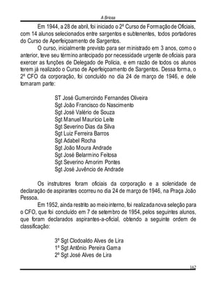 A Briosa
162
Em 1944, a 28 de abril, foi iniciado o 2º Curso de Formaçãode Oficiais,
com 14 alunos selecionados entre sargentos e subtenentes, todos portadores
do Curso de Aperfeiçoamento de Sargentos.
O curso, inicialmente previsto para ser ministrado em 3 anos, como o
anterior, teve seu término antecipado por necessidade urgente de oficiais para
exercer as funções de Delegado de Polícia, e em razão de todos os alunos
terem já realizado o Curso de Aperfeiçoamento de Sargentos. Dessa forma, o
2º CFO da corporação, foi concluído no dia 24 de março de 1946, e dele
tomaram parte:
ST José Gumercindo Fernandes Oliveira
Sgt João Francisco do Nascimento
Sgt José Valério de Souza
Sgt Manuel Maurício Leite
Sgt Severino Dias da Silva
Sgt Luiz Ferreira Barros
Sgt Adabel Rocha
Sgt João Moura Andrade
Sgt José Belarmino Feitosa
Sgt Severino Amorim Pontes
Sgt José Juvêncio de Andrade
Os instrutores foram oficiais da corporação e a solenidade de
declaração de aspirantes ocorreu no dia 24 de março de 1946, na Praça João
Pessoa.
Em 1952, ainda restrito ao meiointerno, foi realizadanova seleção para
o CFO, que foi concluído em 7 de setembro de 1954, pelos seguintes alunos,
que foram declarados aspirantes-a-oficial, obtendo a seguinte ordem de
classificação:
3º Sgt Clodoaldo Alves de Lira
1º Sgt Antônio Pereira Gama
2º Sgt José Alves de Lira
 