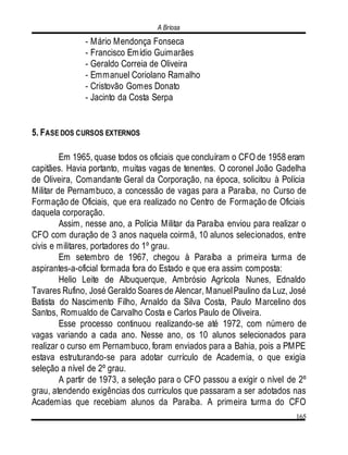 A Briosa
165
- Mário Mendonça Fonseca
- Francisco Emídio Guimarães
- Geraldo Correia de Oliveira
- Emmanuel Coriolano Ramalho
- Cristovão Gomes Donato
- Jacinto da Costa Serpa
5. FASE DOS CURSOS EXTERNOS
Em 1965, quase todos os oficiais que concluíram o CFO de 1958 eram
capitães. Havia portanto, muitas vagas de tenentes. O coronel João Gadelha
de Oliveira, Comandante Geral da Corporação, na época, solicitou à Polícia
Militar de Pernambuco, a concessão de vagas para a Paraíba, no Curso de
Formação de Oficiais, que era realizado no Centro de Formação de Oficiais
daquela corporação.
Assim, nesse ano, a Polícia Militar da Paraíba enviou para realizar o
CFO com duração de 3 anos naquela coirmã, 10 alunos selecionados, entre
civis e militares, portadores do 1º grau.
Em setembro de 1967, chegou à Paraíba a primeira turma de
aspirantes-a-oficial formada fora do Estado e que era assim composta:
Helio Leite de Albuquerque, Ambrósio Agrícola Nunes, Ednaldo
Tavares Rufino, José Geraldo Soares de Alencar, ManuelPaulino da Luz, José
Batista do Nascimento Filho, Arnaldo da Silva Costa, Paulo Marcelino dos
Santos, Romualdo de Carvalho Costa e Carlos Paulo de Oliveira.
Esse processo continuou realizando-se até 1972, com número de
vagas variando a cada ano. Nesse ano, os 10 alunos selecionados para
realizar o curso em Pernambuco, foram enviados para a Bahia, pois a PMPE
estava estruturando-se para adotar currículo de Academia, o que exigia
seleção a nível de 2º grau.
A partir de 1973, a seleção para o CFO passou a exigir o nível de 2º
grau, atendendo exigências dos currículos que passaram a ser adotados nas
Academias que recebiam alunos da Paraíba. A primeira turma do CFO
 