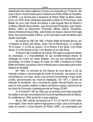 A Briosa
166
selecionada com estas exigências (2º grau) era composto por 13 alunos, dos
quais 3 foram encaminhados para a Academia de Polícia Militar do Paudalho,
na PMPE, e os demais para a Academia de Polícia Militar da Bahia. Dessa
turma, em 1975, foram declarados aspirantes-a-oficial em Pernambuco: João
Batista de Lima, José Vicente dos Santos e João Augusto Nery de Oliveira e
na Bahia: Gilberto Moura Santos, José Gumercindo Fernandes, José Virgínio
Martins, Valmir do Nascimento Fernandes, Alfredo Antonio Cavalcante,
Antonio Mendes de Souza Neto, João Evóidio de Araújo e Geovani Domingos
Alves. Dos alunos enviados à Bahia, um foi reprovado e outro transferido para
aquela corporação.
No período de 1967 até 1992, a Polícia Militar da Paraíba formou, em
10 Estados do Brasil, 225 oficiais, sendo 142 em Pernambuco, 21 na Bahia,
16 no Ceará, 11 no Rio de Janeiro, 10 no Paraná, 9 em Goiás, 5 em Minas
Gerais, 5 no Rio Grande do Sul, 3 em Brasília e 2 em São Paulo.
Tendoem vista a existência de maisde 100 vagas no quadrode oficiais
da corporação, e a impossibilidade de sua complementação através da
realização de cursos em outros Estados, uma vez que anualmente eram
concedidas, em média 10 vagas, foi criada, em 1990, a Academia de Polícia
Militar da Paraíba, que passou a formaroficiais para a corporaçãoe paraoutros
Estados do Nordeste.
Em 1969, no comando do Cel Ozanan de Lima Barros, a Cia de
Instrução recebeu a denominação de Centro de Instrução, que passou a ser
comandado por um major, sendo o seu primeiro Comandante o major Ivanile
Lordão, permanecendo nas mesmas instalações. Em 1977, o Centro de
Instrução foi transferido, sob o comando do capitão Manuel Paulino da Luz,
para um novo quartel, instalado no Bairro de Marés e passou a denominar-se
de Centro de Formação e Aperfeiçoamento de Praças (CFAP).
A Lei Federal nº 192, de 1936, que só permitia a promoção nos postos
de capitão e demajoraos portadores do Curso de Aperfeiçoamento de Oficiais,
foi modificada em 1939, pondo fim a essa exigência.
Só em 1967, através do Decreto-Lei nº 317 (21 Set 67) o CAO voltou
a ser exigido. Esse mesmo diploma legal passou a exigir, para a promoção ao
posto de coronel, o Curso Superior de Polícia (CSP), nas corporações que
 