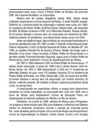A Briosa
167
promovessem esse curso. Como a Polícia Militar da Paraíba não promove
CSP, ele é apenas facultativo na corporação.
Mesmo sem ter caráter obrigatório, desde 1968, oficiais dessa
instituição freqüentaram o Curso Superior de Polícia. O então MajPM Joaquim
Sinfrónio foi o primeiro oficial da corporação a realizar esse curso, em 1968,
na Academia de Polícia Militar de Minas Gerais. Desde então, até dezembro
de l994, 38 oficiais cursaram o CSP, em 8 diferentes Estados. Desses oficiais,
23 já haviam deixado o serviço ativo da corporação em dezembro de l994,
restando portanto 25 portadores, cumulativamente, desse curso e do CAO.
Antes da exigência legal, alguns oficiais da corporação freqüentaram o
Curso de Aperfeiçoamento. Em 1963, o então 1º tenente LindembergdaCosta
Patrício freqüentou o CAO na Escola Nacional de Polícia, em Brasília-DF. Em
1965, os capitães Marcílio Pio de Queiroz Chaves, Newton de Araújo Leite e
Benedito Lima Júnior, foram enviados à Polícia Militar de Minas Gerais e o
também capitão Francisco Monteiro Segundo, seguiu para a Polícia Militar de
Pernambuco, onde realizaram o Curso de Aperfeiçoamento de Oficiais.
De 1967 a 1969 realizaram CAO na Polícia Militar de Pernambuco, 17
oficiais desta corporação, e ainda em 1969 mais 2 oficiais fizeram CAO em
Minas Gerais. De 1970 a 1994 freqüentaram o CAO em 11 Academias de
diferentes Estados do país, mais 110 capitães (inclusive 22 na Academia de
Polícia Militar da Paraíba, em 1994). Desse total (129), em dezembro de l994,
já haviam deixado o serviço ativo da corporação, por motivos diversos, 40
oficiais, restando portanto, 89 capitães e oficiais superiores portadores desse
curso, no serviço ativo.
A preocupação em especializar oficiais e praças para desenvolver
atividades em áreas específicas na corporação teve início em 1938, com o
envio de oficiais para freqüentarem Cursos de Educação Física em
Organizações do Exército sediadas em Recife e no Rio de Janeiro.
Entretanto, só a partir de 1968 - através da Aliança para o Progresso,
um programa desenvolvido pela ONU para fortalecer a influência dos Estados
Unidos no continente americano, durante o período da chamada guerra
fria - essa atividade ganhouimpulso,com o envio de oficiais parafreqüentarem
cursos de Especialização no Estados Unidos. Esses Cursos, com duração
 